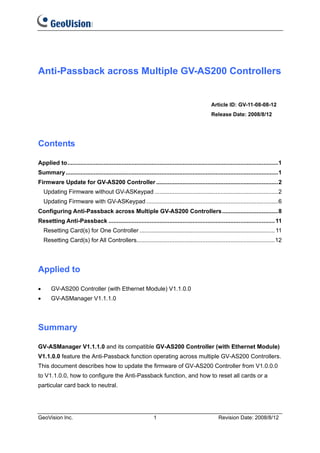 Anti-Passback across Multiple GV-AS200 Controllers


                                                                                                  Article ID: GV-11-08-08-12
                                                                                                  Release Date: 2008/8/12




Contents

Applied to................................................................................................................................1
Summary .................................................................................................................................1
Firmware Update for GV-AS200 Controller ..........................................................................2
    Updating Firmware without GV-ASKeypad ...........................................................................2
    Updating Firmware with GV-ASKeypad ................................................................................6
Configuring Anti-Passback across Multiple GV-AS200 Controllers..................................8
Resetting Anti-Passback ..................................................................................................... 11
    Resetting Card(s) for One Controller .................................................................................. 11
    Resetting Card(s) for All Controllers....................................................................................12




Applied to

•      GV-AS200 Controller (with Ethernet Module) V1.1.0.0
•      GV-ASManager V1.1.1.0




Summary

GV-ASManager V1.1.1.0 and its compatible GV-AS200 Controller (with Ethernet Module)
V1.1.0.0 feature the Anti-Passback function operating across multiple GV-AS200 Controllers.
This document describes how to update the firmware of GV-AS200 Controller from V1.0.0.0
to V1.1.0.0, how to configure the Anti-Passback function, and how to reset all cards or a
particular card back to neutral.




GeoVision Inc.                                                   1                                    Revision Date: 2008/8/12
 