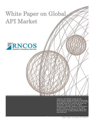 White Paper on Global API Market
Copyright © 2013 RNCOS. All rights reserved.
Unless otherwise indicated, all materials on these pages
are copyrighted by RNCOS. All rights reserved. No part of
these pages, either text or image may be used for any
purpose other than personal use. Therefore,
reproduction, modification, storage in a retrieval system
or retransmission, in any form or by any means,
electronic, mechanical or otherwise, for reasons other
than personal use, is strictly prohibited without prior
written permission.
 