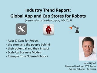 Industry Trend Report:
Global App and Cap Stores for Robots
(presentation at InnoRobo, Lyon, July 2015)
Joost Nijhoff
Business Developer IT/Robotics
Odense Robotics - Denmark
- Apps & Caps for Robots
- the story and the people behind
- their potential and their impact
- Scale Up Business Models
- Example from OdenseRobotics
 