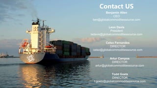 Contact US
Benjamin Allen
CEO
ben@globalcommoditiessource.com
Celso Fernandes
DIRECTOR
celso@globalcommoditiessource.com
Artur Campos
DIRECTOR
artur@globalcommoditiessource.com
Leon Davis
President
ladavis@globalcommoditiessource.com
Todd Goetz
DIRECTOR
t.goetz@globalcommoditiessource.com
 