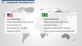 U.S. Headquarters Brasil Headquarters
Global Commodities Exportacao & Global Commodities Exportação
Comercio Ltd. (U.S.) & Comercio Ltda.
One Gateway Plz Ste 2600 Avenida Rio Branco #147, Sala 904
Newark, NJ 10702 Centro- Rio de Janeiro, Brasil 22060-004
Corporate Headquarters
 