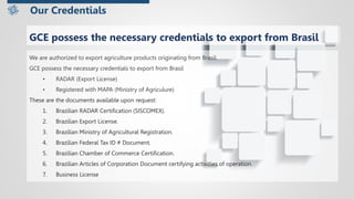 We are authorized to export agriculture products originating from Brasil.
GCE possess the necessary credentials to export from Brasil
• RADAR (Export License)
• Registered with MAPA (Ministry of Agriculure)
These are the documents available upon request:
1. Brazilian RADAR Certification (SISCOMEX).
2. Brazilian Export License.
3. Brazilian Ministry of Agricultural Registration.
4. Brazilian Federal Tax ID # Document.
5. Brazilian Chamber of Commerce Certification.
6. Brazilian Articles of Corporation Document certifying activities of operation.
7. Business License
Our Credentials
GCE possess the necessary credentials to export from Brasil
 