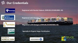 Our ProductsOur Credentials
Registered with Receita Federal: (CNPJ:09.255509/0001-50)
Registered with Chamber of Commerce: (NIRE#:332.0801515-6)
Registered with Sintegra: (CNPJ:09.255509/0001-50)
Specialty & Organic Sugar Certification
 