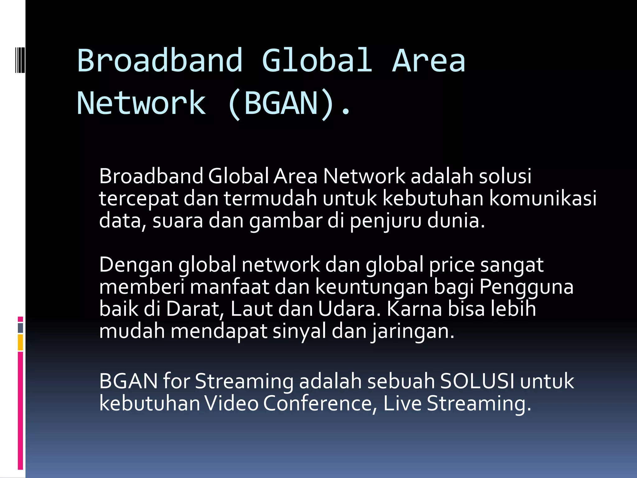 Broadband Global Area 
Network (BGAN). 
Broadband Global Area Network adalah solusi 
tercepat dan termudah untuk kebutuhan komunikasi 
data, suara dan gambar di penjuru dunia. 
Dengan global network dan global price sangat 
memberi manfaat dan keuntungan bagi Pengguna 
baik di Darat, Laut dan Udara. Karna bisa lebih 
mudah mendapat sinyal dan jaringan. 
BGAN for Streaming adalah sebuah SOLUSI untuk 
kebutuhan Video Conference, Live Streaming. 
 