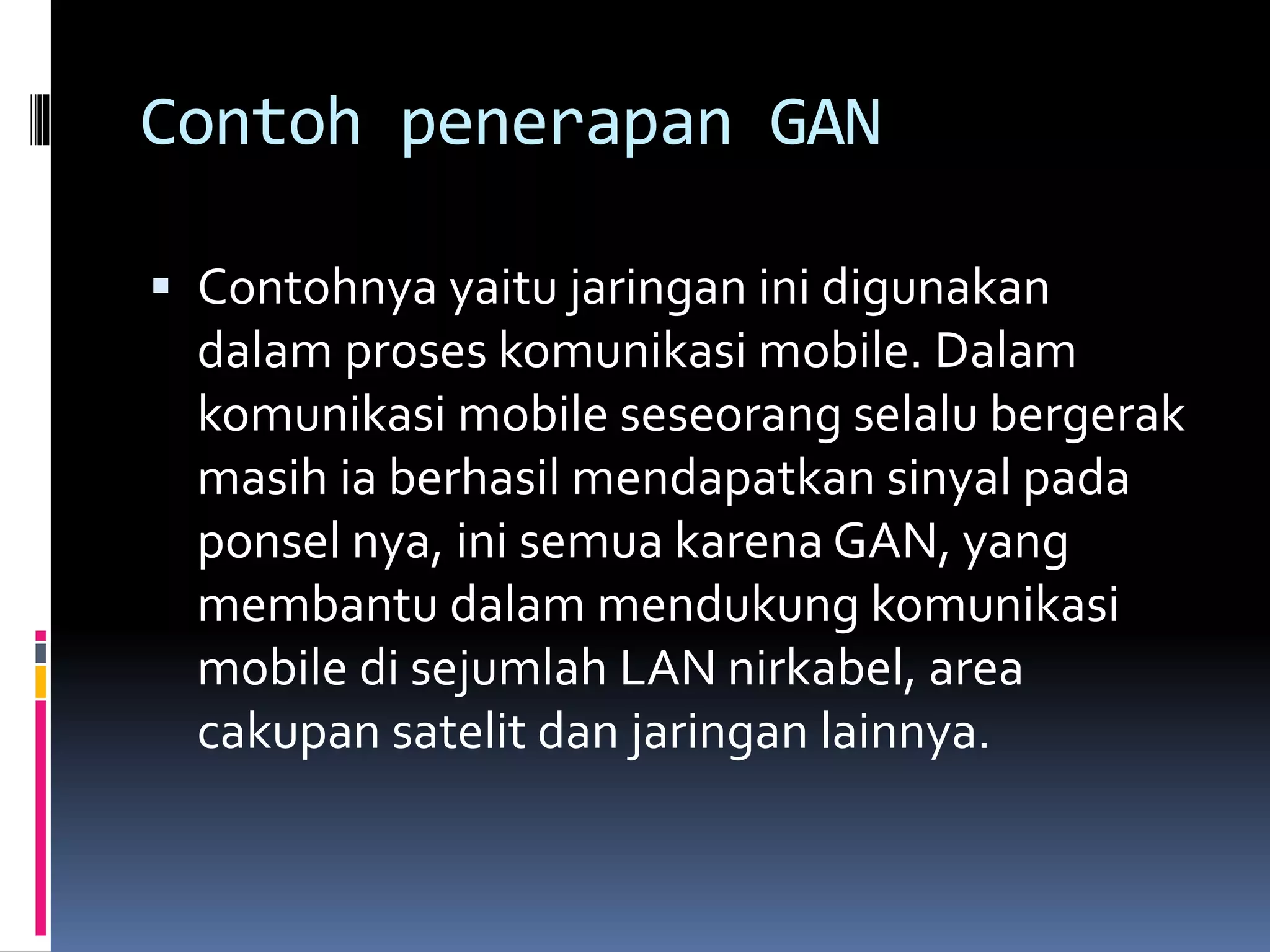 Contoh penerapan GAN 
 Contohnya yaitu jaringan ini digunakan 
dalam proses komunikasi mobile. Dalam 
komunikasi mobile seseorang selalu bergerak 
masih ia berhasil mendapatkan sinyal pada 
ponsel nya, ini semua karena GAN, yang 
membantu dalam mendukung komunikasi 
mobile di sejumlah LAN nirkabel, area 
cakupan satelit dan jaringan lainnya. 
 