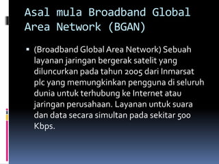 Asal mula Broadband Global 
Area Network (BGAN) 
 (Broadband Global Area Network) Sebuah 
layanan jaringan bergerak satelit yang 
diluncurkan pada tahun 2005 dari Inmarsat 
plc yang memungkinkan pengguna di seluruh 
dunia untuk terhubung ke Internet atau 
jaringan perusahaan. Layanan untuk suara 
dan data secara simultan pada sekitar 500 
Kbps. 
 