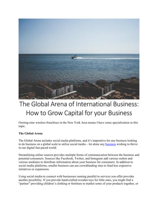 The Global Arena of International Business:
How to Grow Capital for your Business
Owning nine wireless franchises in the New York Area means I have some specialization in this
topic.
The Global Arena
The Global Arena includes social media platforms, and it’s imperative for any business looking
to do business on a global scale to utilize social media – let alone any business wishing to thrive
in our digital fast-paced world.
Streamlining online sources provides multiple forms of communication between the business and
potential consumers. Sources like Facebook, Twitter, and Instagram add various outlets and
various mediums to distribute information about your business for consumers. In addition to
social media platforms, smaller business can use crowdfunding sites to fund less expensive
initiatives or expansions.
Using social media to connect with businesses running parallel to services you offer provides
another possibility. If you provide hand-crafted wooden toys for little ones, you might find a
“partner” providing children’s clothing or furniture to market some of your products together, or
 