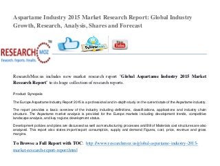 Aspartame Industry 2015 Market Research Report: Global Industry
Growth, Research, Analysis, Shares and Forecast
ResearchMoz.us includes new market research report "Global Aspartame Industry 2015 Market
Research Report" to its huge collection of research reports.
Product Synopsis
The Europe Aspartame Industry Report 2015 is a professional and in-depth study on the current state of the Aspartame industry.
The report provides a basic overview of the industry including definitions, classifications, applications and industry chain
structure. The Aspartame market analysis is provided for the Europe markets including development trends, competitive
landscape analysis, and key regions development status.
Development policies and plans are discussed as well as manufacturing processes and Bill of Materials cost structures are also
analyzed. This report also states import/export consumption, supply and demand Figures, cost, price, revenue and gross
margins.
To Browse a Full Report with TOC: http://www.researchmoz.us/global-aspartame-industry-2015-
market-research-report-report.html
 