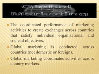  The coordinated performance of marketing
activities to create exchanges across countries
that satisfy individual organizational and
societal objectives.
 Global marketing is conducted across
countries (not domestic or foreign).
 Global marketing coordinates activities across
country markets.
 