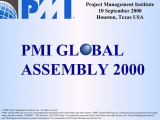 ®
Project Management Institute
10 September 2000
Houston, Texas USA
© 2000 Project Management Institute, Inc. All rights reserved.
“PMI” and the PMI logo are service and trademarks registered in the United States and other nations; “PMP” and the PMP logo are certification marks registered in the United
States and other nations; “PMBOK”, “PM Network”, and “PMI Today” are trademarks registered in the United States and other nations; and “Project Management Journal”
and “Building professionalism in project management.” are trademarks of the Project Management Institute, Inc.
PMI GL BAL
ASSEMBLY 2000
 