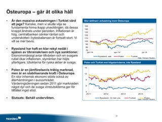3
6
9
12
15
2011 2012 2013 2014
Ryssland, 12 mån p/e Turkiet Polen
70
80
90
100
110
120
130
140
150
jan-14 apr-14 jul-14
Ryssland, sek Polen Turkiet
Östeuropa – går åt olika håll
• Är den massiva avkastningen i Turkiet värd
att jaga? Kanske, men vi skulle vilja se
fundamenta hinna ikapp utvecklingen, då dessa
knappt ändrats under perioden. Inflationen är
hög, centralbanken sänker räntan och
underskottet i bytesbalansen är fortsatt stort. Vi
vill se mer bevis.
• Ryssland har haft en klar rekyl nedåt i
spåren av Ukrainakrisen och nya sanktioner.
Ekonomimässigt avtar tillväxten och en svagare
rubel ökar inflationen, styrräntan har höjts
ytterligare. Utsikterna för ryska aktier är svaga.
• Polen är en jämförelsevis tråkig marknad,
men är en stabiliserande kraft i Östeuropa.
En stor inhemsk ekonomi stöds också av
återhämtningen i euroområdet.
Värderingsökningen sedan 2011 gör marknaden
något dyr och de svaga vinstutsikterna ger för
tillfället inget stöd.
• Slutsats: Behåll undervikten.
Stor skillnad i avkastning inom Östeuropa
Polen och Turkiet mot högstanivåerna, inte Ryssland
Källa: Thomson Reuters
Källa: Thomson Reuters
31
 