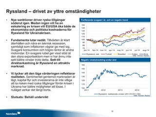 70
80
90
100
110
120
130
140
150
jan-14 feb-14 mar-14 apr-14 maj-14 jun-14 jul-14 aug-14
Ryssland, sek Turkiet Brasilien Indien Kina
100
110
120
130
140
150
160
2011 2012 2013 2014
Ryssland, realiserade vinster (2011/01/01=100)
Ryssland – drivet av yttre omständigheter
• Nya sanktioner driver ryska tillgångar
söderut igen. Medan ingen vill ha en
eskalering av krisen vill EU/USA öka både de
ekonomiska och politiska kostnaderna för
Ryssland för Ukrainakrisen.
• Fundamenta lutar nedåt. Tillväxten är klart
återhållen och nära en teknisk recession,
samtidigt som inflationen vägrar ge med sig.
Svagare konsumtion och högre räntor är andra
motvindar. En svagare rubel ger visst stöd åt
den stora exportsektorn men vi har ännu inte
sett bättre vinster trots detta. Sett till
direktavkastning är Ryssland en attraktiv
marknad.
• Vi tycker att den låga värderingen reflekterar
realiteten. Sentimentet gentemot marknaden är
lågt, kapital flyr och investerarna är inte villiga
att ta risken med ryska tillgångar förrän krisen i
Ukraina har bättre möjligheter att lösas. I
nuläget verkar det långt borta.
• Slutsats: Behåll undervikt
Fortfarande svagast i år, och en negativ trend
Negativ vinstutveckling under året
Källa: Thomson Reuters
Källa: Thomson Reuters
32
 