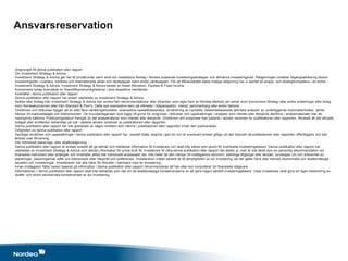 Ursprunget till denna publikation eller rapport
Om Investment Strategy & Advice
Investment Strategy & Advice ger råd till privatkunder samt små och medelstora företag i Nordea avseende investeringsstrategier och allmänna investeringsråd. Rådgivningen omfattar tillgångsallokering liksom
investeringsråd i svenska, nordiska och internationella aktier och räntepapper samt andra värdepapper. För att tillhandahålla bästa möjliga rådgivning har vi samlat all analys- och strategikompetens i en enhet –
Investment Strategy & Advice. Investment Strategy & Advice består av Asset Allocation, Equities & Fixed Income .
Koncernens bolag övervakas av finanstillsynsmyndigheterna i sina respektive hemländer.
Innehållet i denna publikation eller rapport
Denna publikation eller rapport har enbart utarbetats av Investment Strategy & Advice.
Åsikter eller förslag från Investment Strategy & Advice kan avvika från rekommendationer eller yttranden som lagts fram av Nordea Markets (en enhet inom koncernens företag) eller andra avdelningar eller bolag
inom Nordeakoncernen eller från Standard & Poor's. Detta kan exempelvis bero på olikheter i tidsperspektiv, metod, sammanhang eller andra faktorer.
Omdömen och riktkurser bygger på en eller flera värderingsmodeller, exempelvis kassaflödesanalys, användning av nyckeltal, beteendebaserade tekniska analyser av underliggande marknadsrörelser, jämte
hänsyn till marknadsläget och tidshorisonten. De huvudantaganden som ligger till grund för prognoser, riktkurser och uppskattningar i analyser som citerats eller återgivits återfinns i analysmaterialet från de
namngivna källorna. Publiceringsdatum framgår av det analysmaterial som citerats eller återgivits. Omdömen och prognoser kan justeras i senare versioner av publikationen eller rapporten, förutsatt att det aktuella
bolaget eller emittenten behandlas på nytt i sådana senare versioner av publikationen eller rapporten.
Denna publikation eller rapport har inte granskats av någon emittent som nämns i publikationen eller rapporten innan den publicerades.
Giltigheten av denna publikation eller rapport
Samtliga omdömen och uppskattningar i denna publikation eller rapport har, oavsett Källa, angivits i god tro och är eventuellt endast giltiga vid den tidpunkt då publikationen eller rapporten offentliggörs och kan
ändras utan förvarning.
Inte individuell placerings- eller skatterådgivning
Denna publikation eller rapport är endast avsedd att ge allmän och inledande information till investerare och skall inte tolkas som grund för eventuella investeringsbeslut. Denna publikation eller rapport har
utarbetats av Investment Strategy & Advice som allmän information för privat bruk för investerare till vilka denna publikation eller rapport har delats ut, men är inte tänkt som en personlig rekommendation om
finansiella instrument eller strategier och innehåller alltså inte individuellt anpassade råd. Inte heller tar den hänsyn till mottagarens ekonomi, befintliga tillgångar eller skulder, kunskaper om och erfarenhet av
placeringar, placeringarnas syfte och tidshorisont eller riskprofil och preferenser. Investeraren måste särskilt se till lämpligheten av sin investering när det gäller hans eller hennes ekonomiska och skattemässiga
situation och investeringar. Investeraren bär alla risker för förluster i samband med en investering.
Innan mottagaren fattar beslut baserat på information i denna publikation eller rapport rekommenderas att han eller hon konsulterar sin finansiella rådgivare.
Informationen i denna publikation eller rapport skall inte betraktas som råd om de skattemässiga konsekvenserna av att göra någon särskilt investeringsbeslut. Varje investerare skall göra sin egen bedömning av
skatte- och andra ekonomiska konsekvenser av sin investering.
Ansvarsreservation
 
