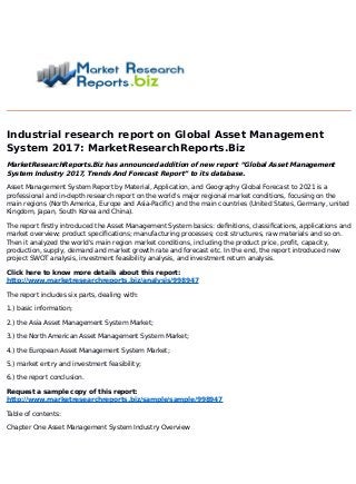 Industrial research report on Global Asset Management
System 2017: MarketResearchReports.Biz
MarketResearchReports.Biz has announced addition of new report “Global Asset Management
System Industry 2017, Trends And Forecast Report” to its database.
Asset Management System Report by Material, Application, and Geography Global Forecast to 2021 is a
professional and in-depth research report on the world's major regional market conditions, focusing on the
main regions (North America, Europe and Asia-Pacific) and the main countries (United States, Germany, united
Kingdom, Japan, South Korea and China).
The report firstly introduced the Asset Management System basics: definitions, classifications, applications and
market overview; product specifications; manufacturing processes; cost structures, raw materials and so on.
Then it analyzed the world's main region market conditions, including the product price, profit, capacity,
production, supply, demand and market growth rate and forecast etc. In the end, the report introduced new
project SWOT analysis, investment feasibility analysis, and investment return analysis.
Click here to know more details about this report:
http://www.marketresearchreports.biz/analysis/998947
The report includes six parts, dealing with:
1.) basic information;
2.) the Asia Asset Management System Market;
3.) the North American Asset Management System Market;
4.) the European Asset Management System Market;
5.) market entry and investment feasibility;
6.) the report conclusion.
Request a sample copy of this report:
http://www.marketresearchreports.biz/sample/sample/998947
Table of contents:
Chapter One Asset Management System Industry Overview
 