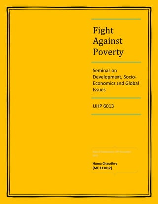 Fight
Against
Poverty
Seminar on
Development, Socio-
Economics and Global
Issues


UHP 6013




Date of Submission: 20th December
2011


Huma Chaudhry
[ME 111012]
 
