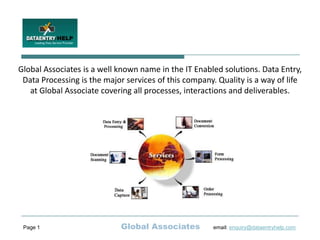 Global Associates is a well known name in the IT Enabled solutions. Data Entry,
 Data Processing is the major services of this company. Quality is a way of life
   at Global Associate covering all processes, interactions and deliverables.




 Page 1                     Global Associates          email: enquiry@dataentryhelp.com
 