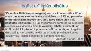 Avots: Shutterstock
"Pasaules 40 lielākajos megareģionos ir koncentrētas 2/3 no
visas pasaules ekonomiskās aktivitātes un 85% no pasaules
tehnoloģiskajām inovācijām, taču tajos dzīvo vien 18%
pasaules iedzīvotāju. [..] Lai megareģioni darbotos kā integrētas
ekonomiskas vienības, tiem ir vajadzīgi labāki, efektīvāki un
ātrāki veidi kā pārvietot preces, cilvēkus un idejas. Ātrgaitas
dzelzceļš to var paveikt, turklāt tas arī rada priekšnoteikumus
"tukšo vietu" aizpildīšanai gar tā koridoru nākotnē."
/Ričards Florida, 2009/
Iegūst arī lielās pilsētas
 