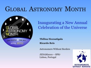 GLOBAL  ASTRONOMY  MONTH Inaugurating a New Annual Celebration of the Universe ThilinaHeenatigala RicardoReis Astronomers Without Borders JENAM2010 – SPS7 Lisbon, Portugal 