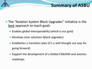 Summary of ASBU
 The “Aviation System Block Upgrades” initiative is the
best approach to reach goals
 Enables global interoperability (which is our goal)
 Develops clear solutions (block upgrades)
 Establishes a transition plan (it’s a well thought out way for
going forward)
 Support the development of a Global CNS/AIM and avionics
roadmaps
 
