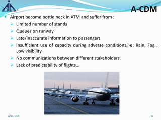 A-CDM
 Airport become bottle neck in ATM and suffer from :
 Limited number of stands
 Queues on runway
 Late/inaccurate information to passengers
 Insufficient use of capacity during adverse conditions,i-e: Rain, Fog ,
Low visibility
 No communications between different stakeholders.
 Lack of predictability of flights...
9/22/2016 21
 