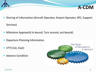  Sharing of information (Aircraft Operator, Airport Operator, ATC, Support
Services)
 Milestone Approach( In bound, Turn around, out bound)
 Departure Planning Information
 VTT( Exit, Exot)
 Adverse Condition
9/22/2016 22
A-CDM
 