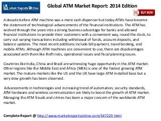 Complete Report @ http://www.marketreportsonline.com/347229.html
Global ATM Market Report: 2014 Edition
A decade before ATM machine was a mere cash dispenser but today ATMs have become
the statement of technological advancements of the financial institutions. The ATM has
evolved through the years into a strong business advantage for banks and allowed
financial institutions to provide their customers with a convenient way, round the clock, to
carry out varying transactions including withdrawal of funds, account deposits, and
balance updates. The most recent additions include bill payment, travel booking, and
mobile ATMs. Although ATM machines are convenient to use, there are disadvantages
associated with them like theft risks, operational issues and fiscal planning issues.
Countries like India, China and Brazil are witnessing huge opportunity in the ATM market.
Other regions like the Middle East and Africa (MEA) is one of the fastest growing ATM
market. The mature markets like the US and the UK have large ATM installed base but a
very slow growth has been observed.
Advancements in technologies and increasing trend of automation, security standards,
ATM hardware and wireless communication are likely to boost the growth of ATM market.
Managing the ATM frauds and crimes has been a major concern of the worldwide ATM
market.
 
