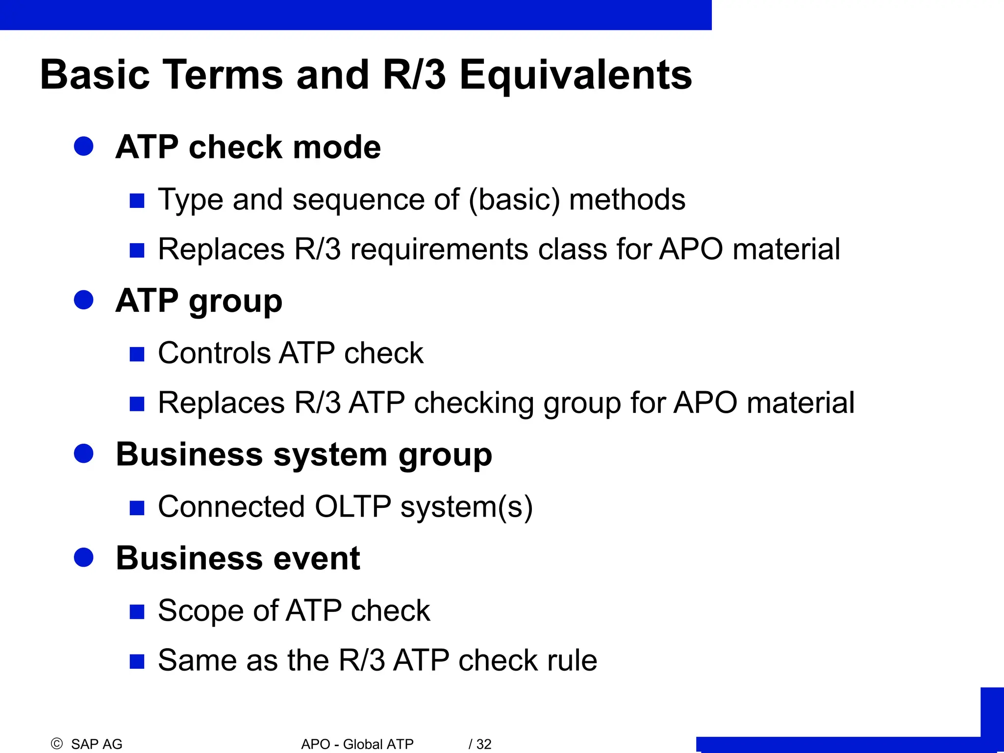  SAP AG APO - Global ATP / 32
 ATP check mode
 Type and sequence of (basic) methods
 Replaces R/3 requirements class for APO material
 ATP group
 Controls ATP check
 Replaces R/3 ATP checking group for APO material
 Business system group
 Connected OLTP system(s)
 Business event
 Scope of ATP check
 Same as the R/3 ATP check rule
Basic Terms and R/3 Equivalents
 