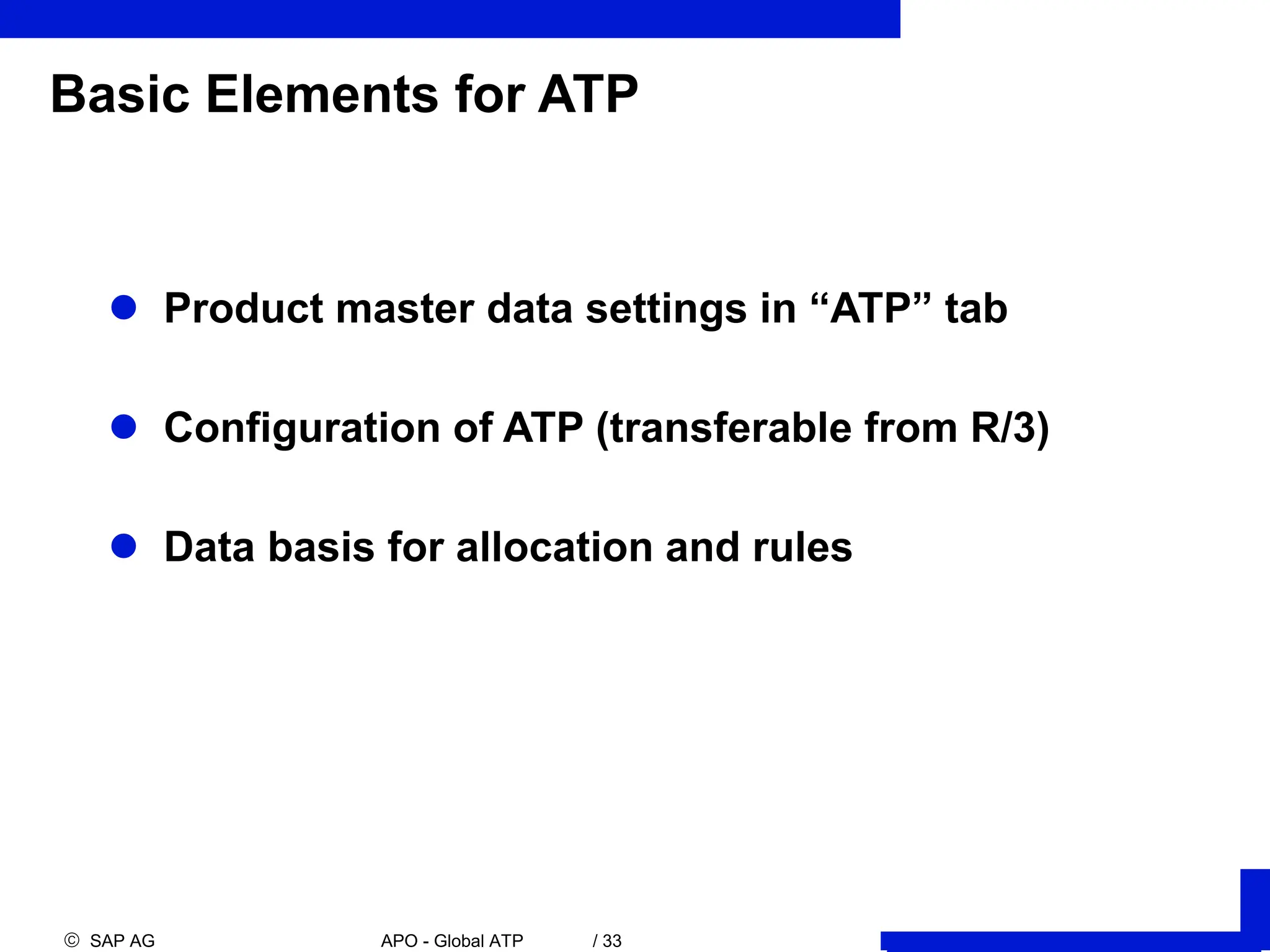  SAP AG APO - Global ATP / 33
Basic Elements for ATP
 Product master data settings in “ATP” tab
 Configuration of ATP (transferable from R/3)
 Data basis for allocation and rules
 