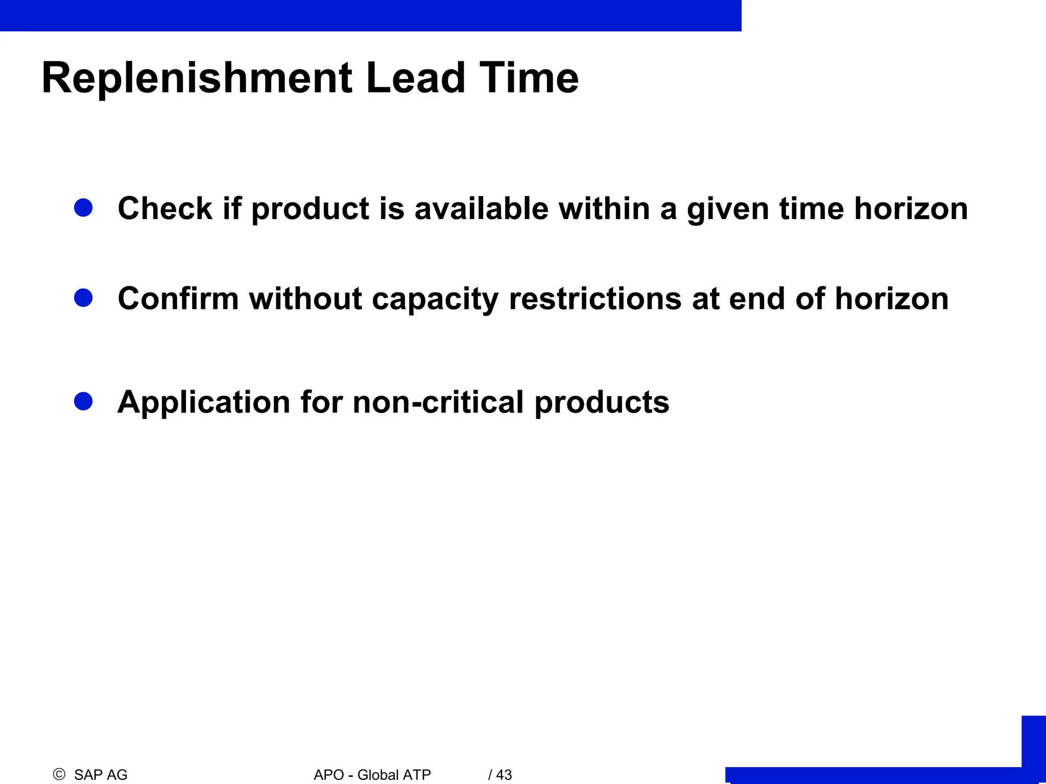  SAP AG APO - Global ATP / 43
Replenishment Lead Time
 Check if product is available within a given time horizon
 Confirm without capacity restrictions at end of horizon
 Application for non-critical products
 