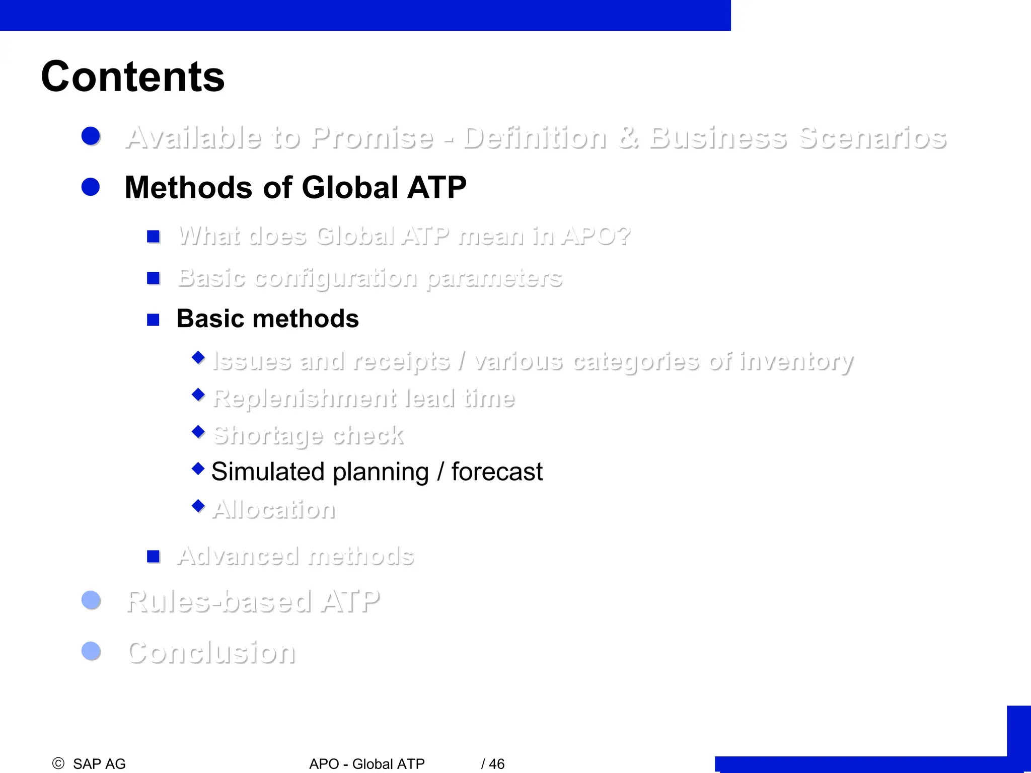  SAP AG APO - Global ATP / 46
Contents
 Available to Promise - Definition & Business Scenarios
 Methods of Global ATP
 What does Global ATP mean in APO?
 Basic configuration parameters
 Basic methods
Issues and receipts / various categories of inventory
Replenishment lead time
Shortage check
Simulated planning / forecast
Allocation
 Advanced methods
 Rules-based ATP
 Conclusion
 