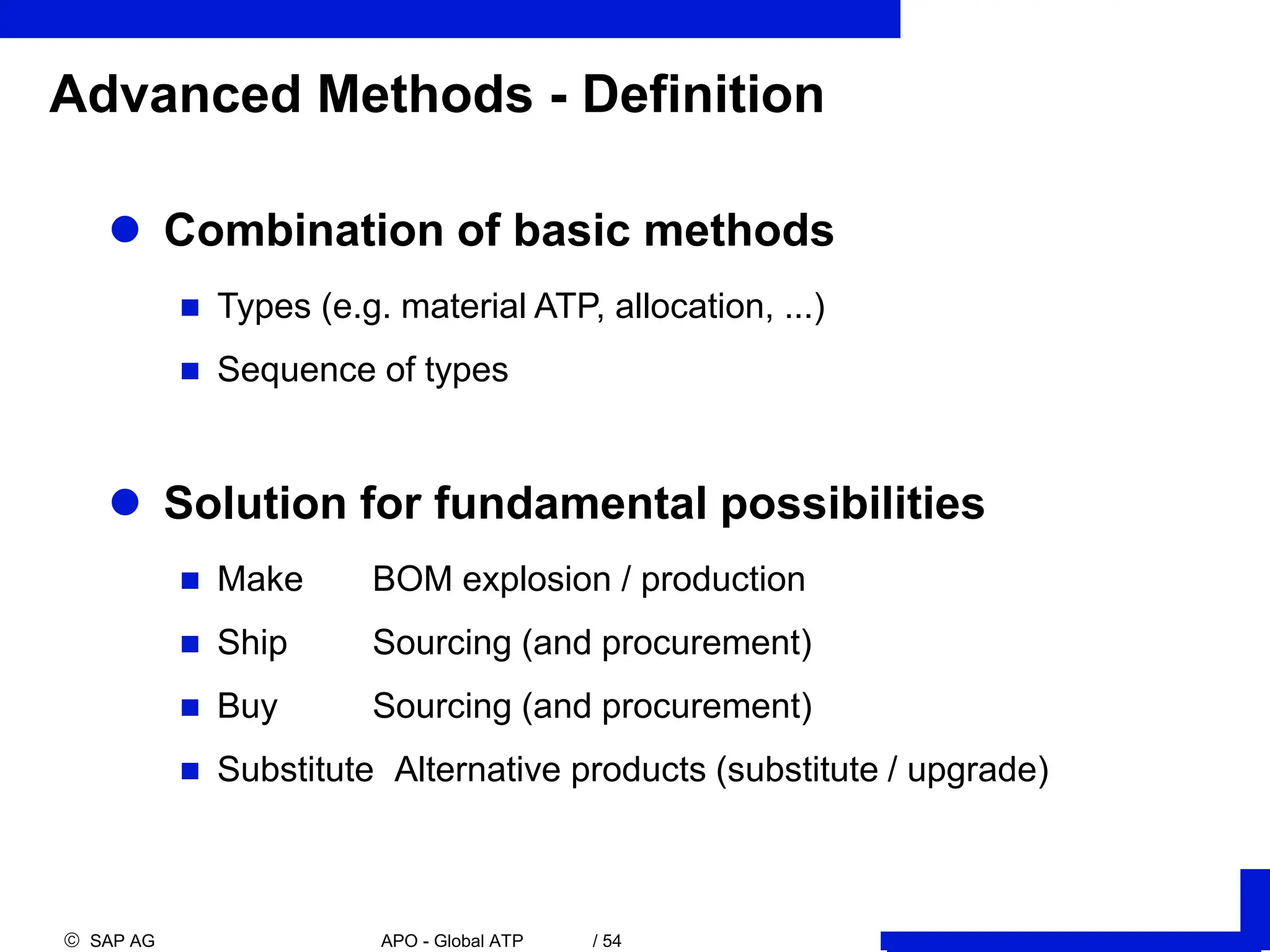  SAP AG APO - Global ATP / 54
Advanced Methods - Definition
 Combination of basic methods
 Types (e.g. material ATP, allocation, ...)
 Sequence of types
 Solution for fundamental possibilities
 Make BOM explosion / production
 Ship Sourcing (and procurement)
 Buy Sourcing (and procurement)
 Substitute Alternative products (substitute / upgrade)
 