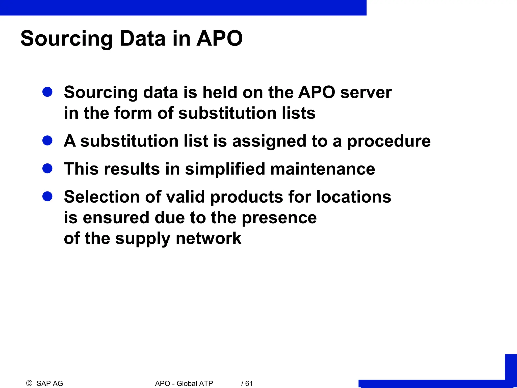  SAP AG APO - Global ATP / 61
Sourcing Data in APO
 Sourcing data is held on the APO server
in the form of substitution lists
 A substitution list is assigned to a procedure
 This results in simplified maintenance
 Selection of valid products for locations
is ensured due to the presence
of the supply network
 