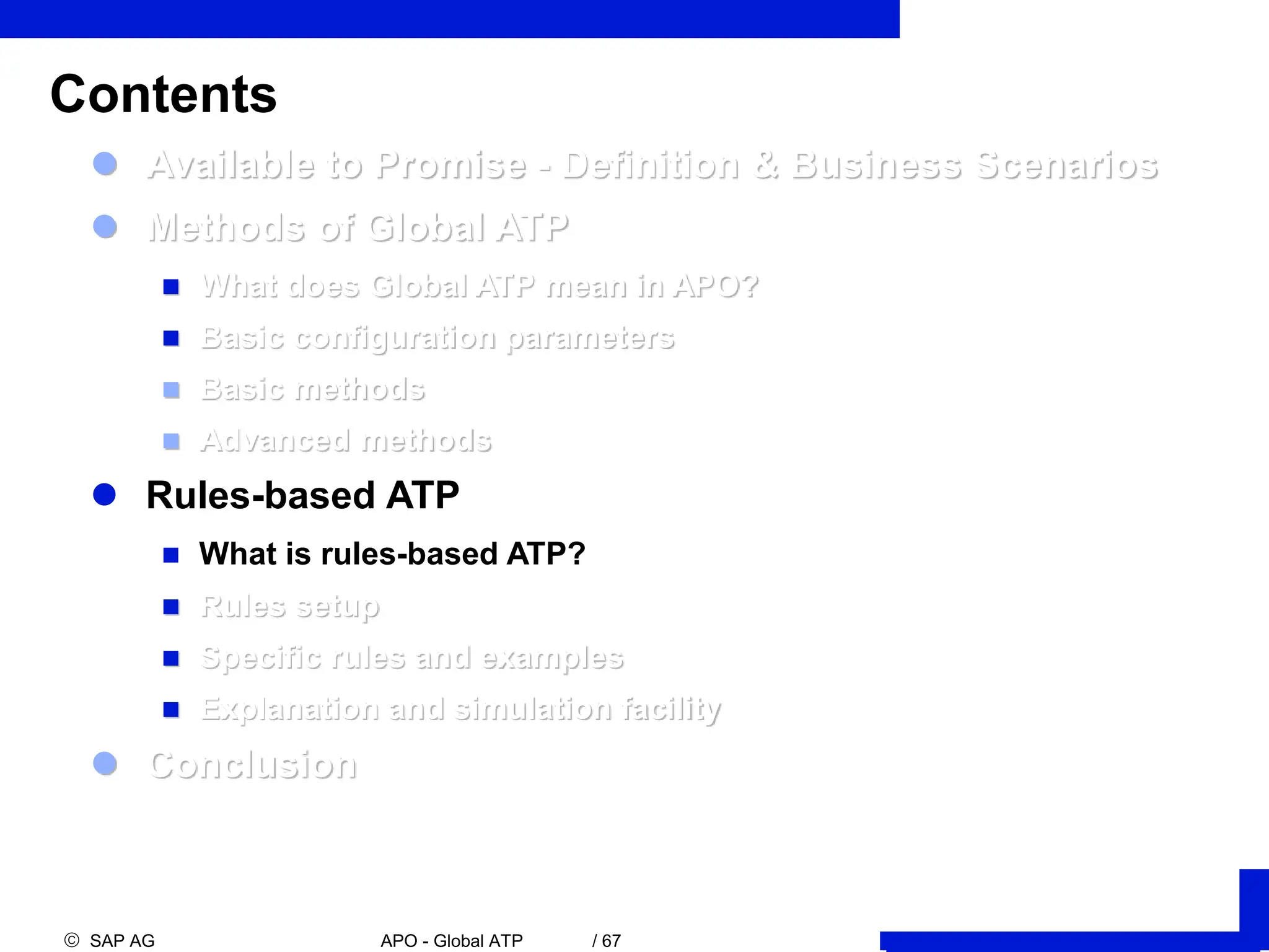  SAP AG APO - Global ATP / 67
 Available to Promise - Definition & Business Scenarios
 Methods of Global ATP
 What does Global ATP mean in APO?
 Basic configuration parameters
 Basic methods
 Advanced methods
 Rules-based ATP
 What is rules-based ATP?
 Rules setup
 Specific rules and examples
 Explanation and simulation facility
 Conclusion
Contents
 
