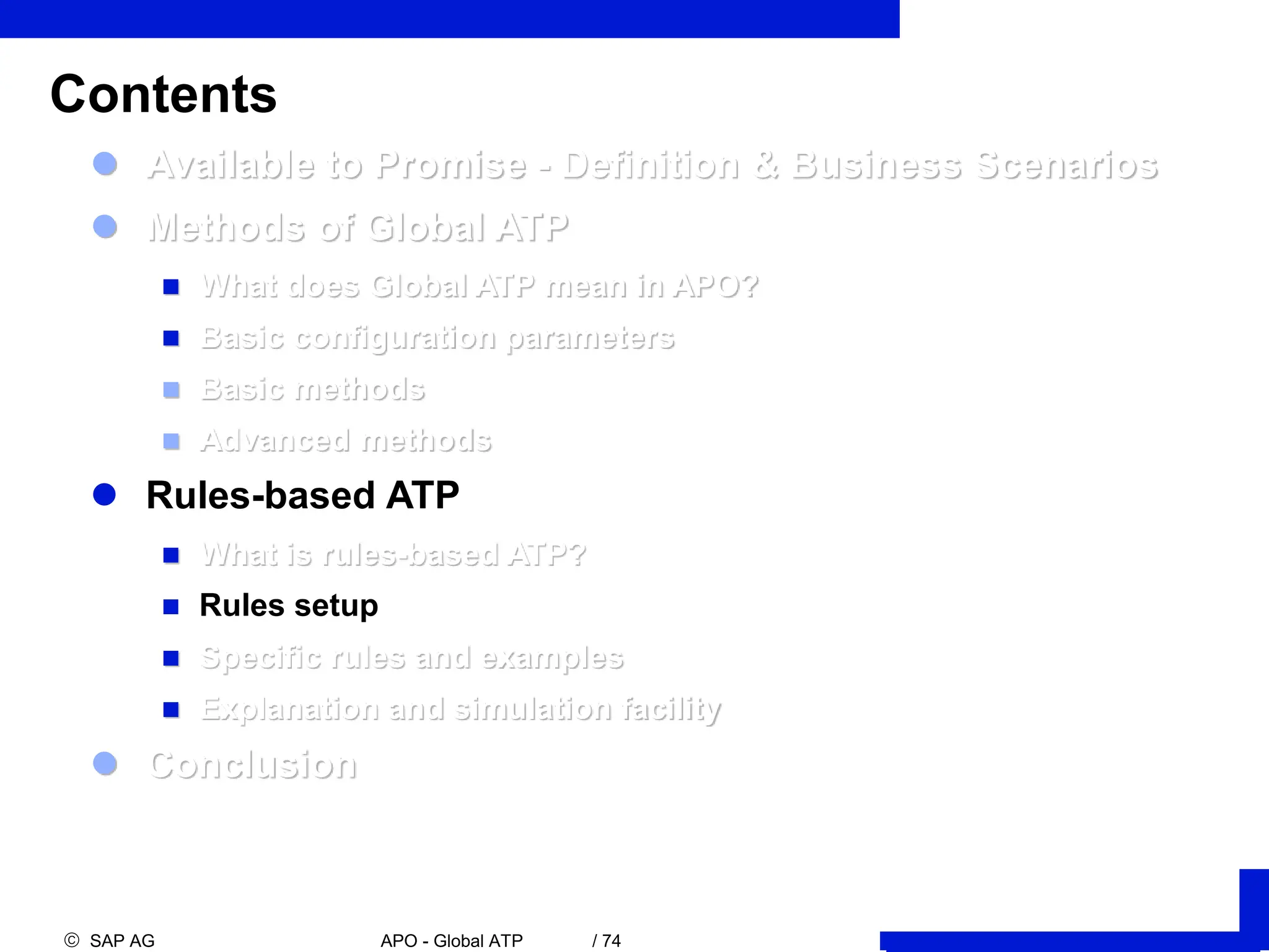  SAP AG APO - Global ATP / 74
 Available to Promise - Definition & Business Scenarios
 Methods of Global ATP
 What does Global ATP mean in APO?
 Basic configuration parameters
 Basic methods
 Advanced methods
 Rules-based ATP
 What is rules-based ATP?
 Rules setup
 Specific rules and examples
 Explanation and simulation facility
 Conclusion
Contents
 