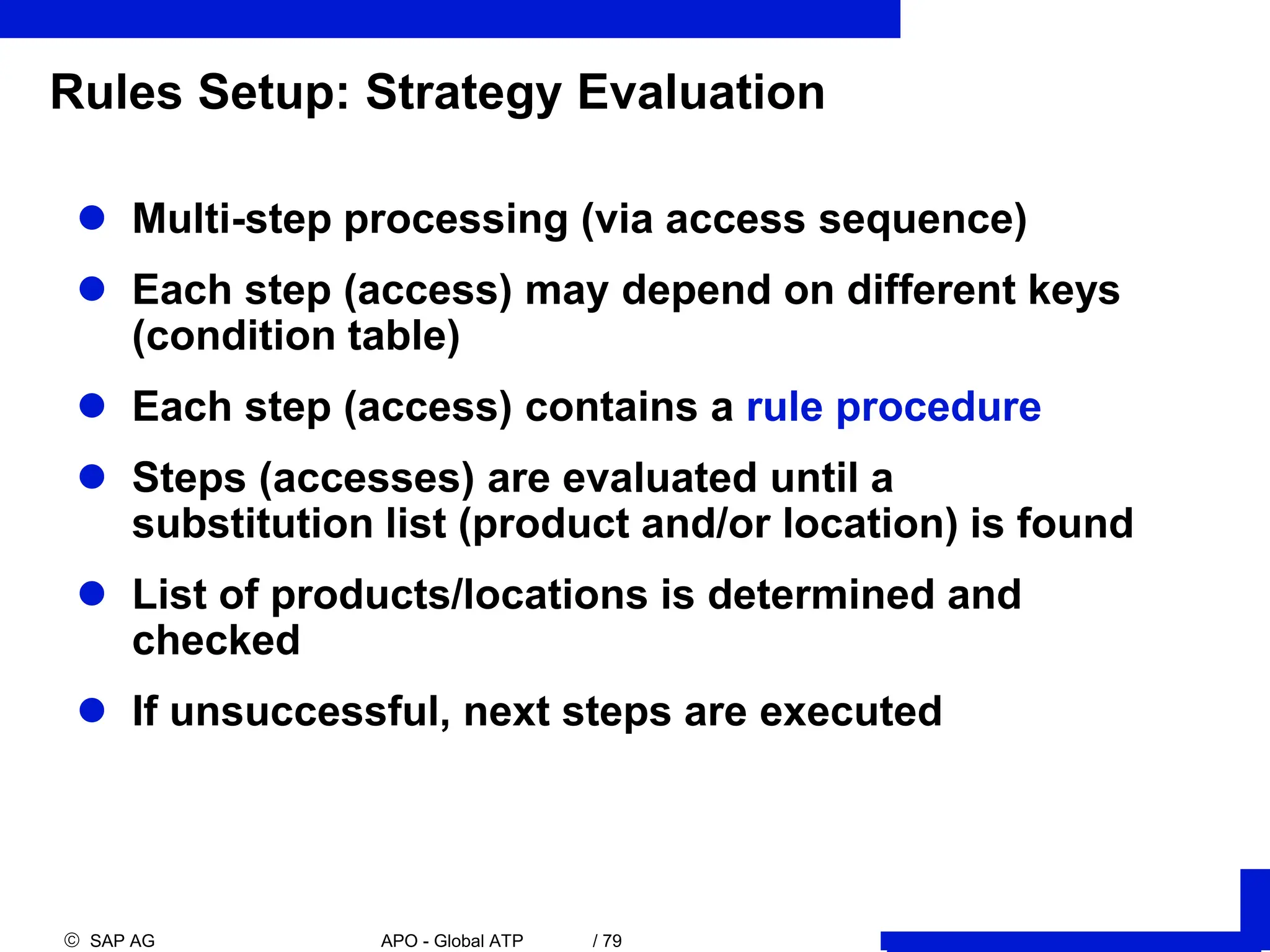  SAP AG APO - Global ATP / 79
Rules Setup: Strategy Evaluation
 Multi-step processing (via access sequence)
 Each step (access) may depend on different keys
(condition table)
 Each step (access) contains a rule procedure
 Steps (accesses) are evaluated until a
substitution list (product and/or location) is found
 List of products/locations is determined and
checked
 If unsuccessful, next steps are executed
 