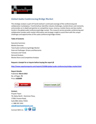 Global Audio Conferencing Bridge Market

This strategic analysis is part of Frost & Sullivan’s continued coverage of the conferencing and
collaboration marketplace. Frost & Sullivan identifies industry challenges, market drivers and restraints,
and provides an in-depth perspective on competitive issues, revenue, market shares and key market
trends in the global audio conferencing bridge market. This research service provides conferencing and
collaboration vendors with market information and strategic insight to assist them with the unique
challenges and opportunities of the audio conferencing bridge market.

Table of Contents

Executive Summary
Market Overview
Total Audio Conferencing Bridge Market
External Challenges: Drivers and Restraints
Forecasts and Trends
Demand Analysis
Market Share and Competitive Analysis

Request a Sample for or Inquire before buying the report @

http://www.reportsnreports.com/reports/153360-global-audio-conferencing-bridge-market.html

Report Details:
Published: March 2012
No. of Pages: 75
Price: US$6000




Contact:
Priyank Tiwari
TX, Dallas North - Dominion Plaza,
17304, Preston Road,
Suite 800, Dallas 75252.
+ 1 888 391 5441
sales@reportsandreports.com

Connect With Us:
 