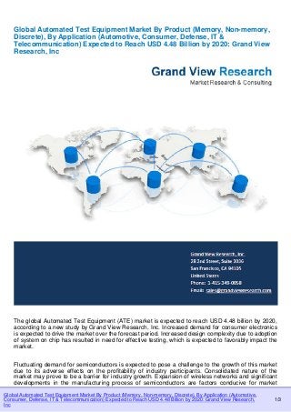 Global Automated Test Equipment Market By Product (Memory, Non-memory, Discrete), By Application (Automotive, 
Consumer, Defense, IT & Telecommunication) Expected to Reach USD 4.48 Billion by 2020: Grand View Research, 
Inc 
1/3 
Global Automated Test Equipment Market By Product (Memory, Non-memory, 
Discrete), By Application (Automotive, Consumer, Defense, IT & 
Telecommunication) Expected to Reach USD 4.48 Billion by 2020: Grand View 
Research, Inc 
The global Automated Test Equipment (ATE) market is expected to reach USD 4.48 billion by 2020, 
according to a new study by Grand View Research, Inc. Increased demand for consumer electronics 
is expected to drive the market over the forecast period. Increased design complexity due to adoption 
of system on chip has resulted in need for effective testing, which is expected to favorably impact the 
market. 
Fluctuating demand for semiconductors is expected to pose a challenge to the growth of this market 
due to its adverse effects on the profitability of industry participants. Consolidated nature of the 
market may prove to be a barrier for industry growth. Expansion of wireless networks and significant 
developments in the manufacturing process of semiconductors are factors conducive for market 
 