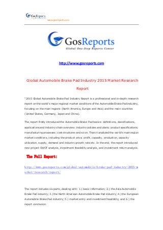 www.gosreports.com
http://www.gosreports.com
Global Automobile Brake Pad Industry 2015 Market Research
Report
“2015 Global Automobile Brake Pad Industry Report is a professional and in-depth research
report on the world’s major regional market conditions of the Automobile Brake Pad industry,
focusing on the main regions (North America, Europe and Asia) and the main countries
(United States, Germany, Japan and China).
The report firstly introduced the Automobile Brake Pad basics: definitions, classifications,
applications and industry chain overview; industry policies and plans; product specifications;
manufacturing processes; cost structures and so on. Then it analyzed the world’s main region
market conditions, including the product price, profit, capacity, production, capacity
utilization, supply, demand and industry growth rate etc. In the end, the report introduced
new project SWOT analysis, investment feasibility analysis, and investment return analysis.
The Full Report:
http://www.gosreports.com/global-automobile-brake-pad-industry-2015-m
arket-research-report/
The report includes six parts, dealing with: 1.) basic information; 2.) the Asia Automobile
Brake Pad industry; 3.) the North American Automobile Brake Pad industry; 4.) the European
Automobile Brake Pad industry; 5.) market entry and investment feasibility; and 6.) the
report conclusion.
 