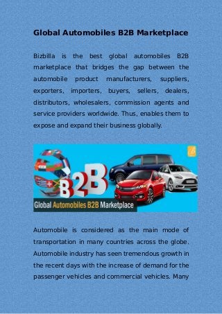 Global Automobiles B2B Marketplace
Bizbilla is the best global automobiles B2B
marketplace that bridges the gap between the
automobile product manufacturers, suppliers,
exporters, importers, buyers, sellers, dealers,
distributors, wholesalers, commission agents and
service providers worldwide. Thus, enables them to
expose and expand their business globally.
Automobile is considered as the main mode of
transportation in many countries across the globe.
Automobile industry has seen tremendous growth in
the recent days with the increase of demand for the
passenger vehicles and commercial vehicles. Many
 