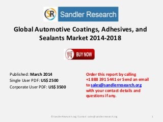 Global Automotive Coatings, Adhesives, and
Sealants Market 2014-2018
Order this report by calling
+1 888 391 5441 or Send an email
to sales@sandlerresearch.org
with your contact details and
questions if any.
1© SandlerResearch.org/ Contact sales@sandlerresearch.org
Published: March 2014
Single User PDF: US$ 2500
Corporate User PDF: US$ 3500
 