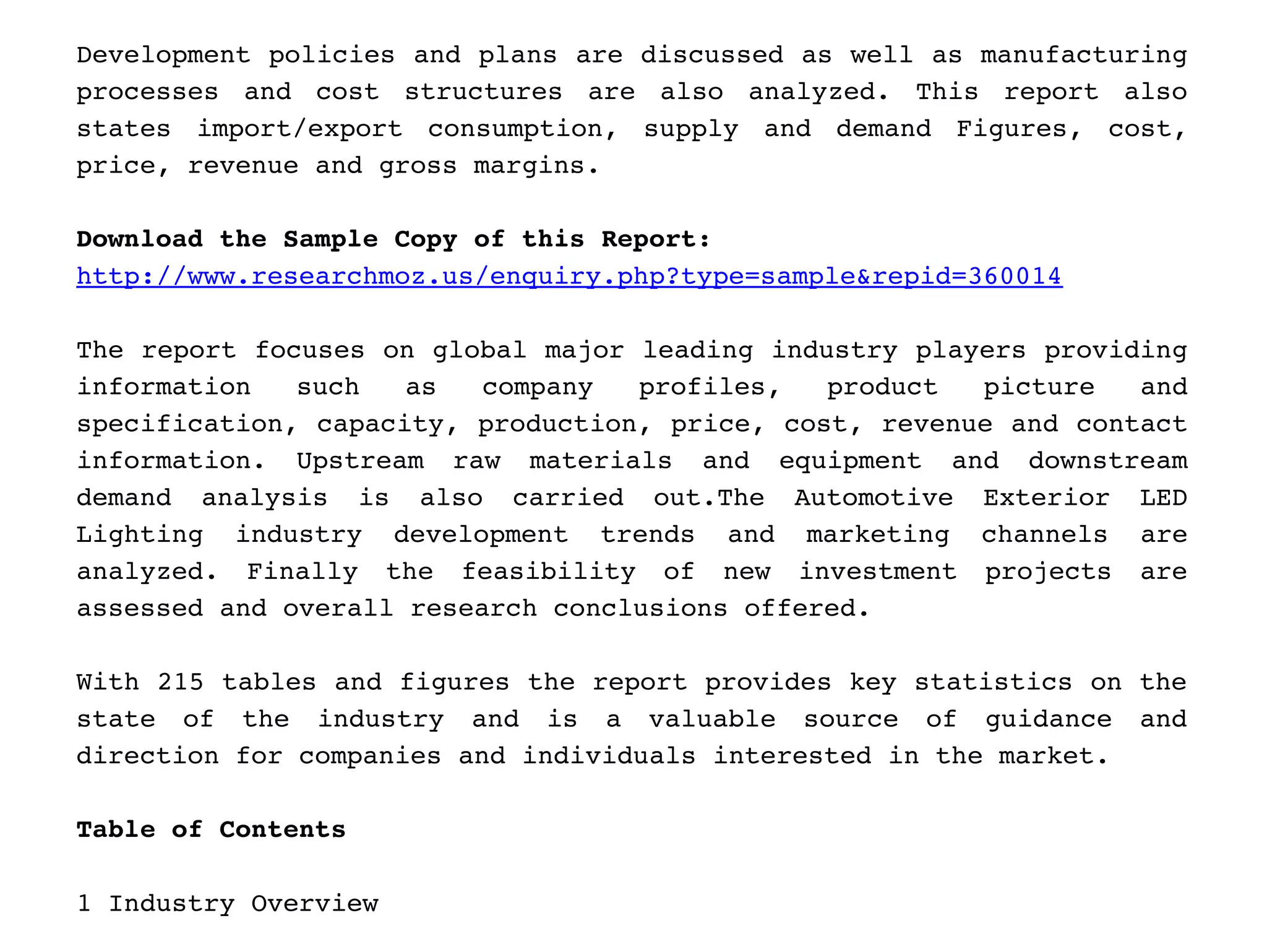 Development policies and plans are discussed as well as manufacturing
processes   and   cost   structures   are   also   analyzed.   This   report   also
states   import/export   consumption,   supply   and   demand   Figures,   cost,
price, revenue and gross margins.
Download the Sample Copy of this Report: 
http://www.researchmoz.us/enquiry.php?type=sample&repid=360014       
The report focuses on global major leading industry players providing
information   such   as   company   profiles,   product   picture   and
specification, capacity, production, price, cost, revenue and contact
information.   Upstream   raw   materials   and   equipment   and   downstream
demand   analysis   is   also   carried   out.The   Automotive   Exterior   LED
Lighting   industry   development   trends   and   marketing   channels   are
analyzed.   Finally   the   feasibility   of   new   investment   projects   are
assessed and overall research conclusions offered.
With 215 tables and figures the report provides key statistics on the
state   of   the   industry   and   is   a   valuable   source   of   guidance   and
direction for companies and individuals interested in the market.
Table of Contents
1 Industry Overview
 
