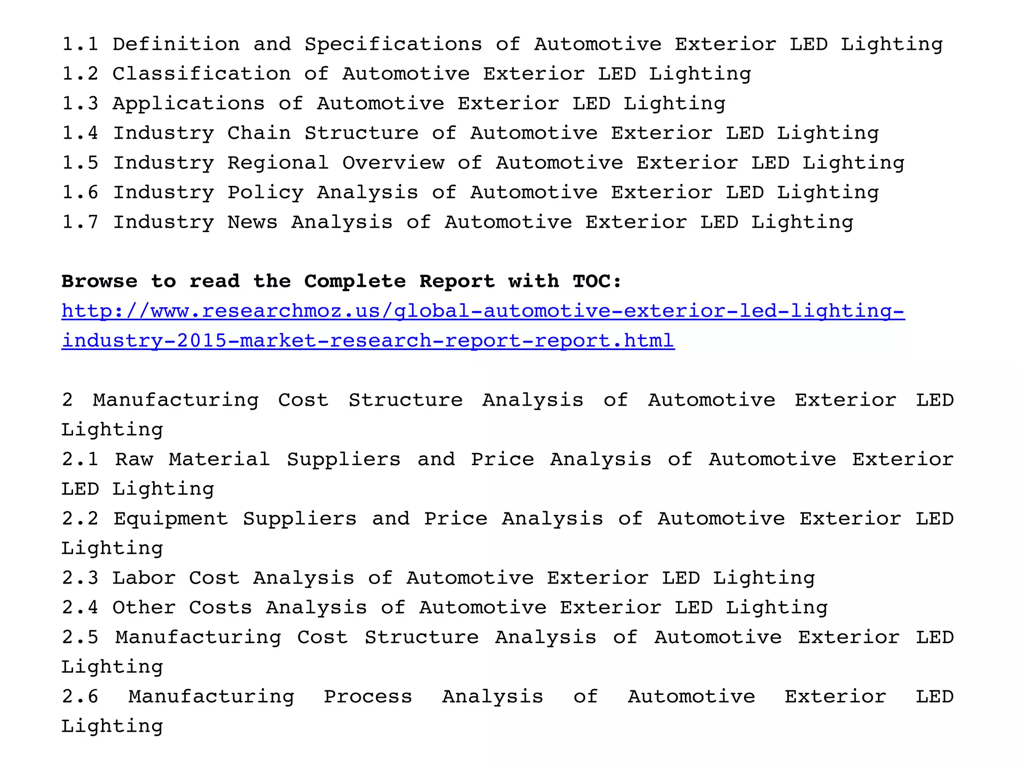 1.1 Definition and Specifications of Automotive Exterior LED Lighting
1.2 Classification of Automotive Exterior LED Lighting
1.3 Applications of Automotive Exterior LED Lighting
1.4 Industry Chain Structure of Automotive Exterior LED Lighting
1.5 Industry Regional Overview of Automotive Exterior LED Lighting
1.6 Industry Policy Analysis of Automotive Exterior LED Lighting
1.7 Industry News Analysis of Automotive Exterior LED Lighting
Browse to read the Complete Report with TOC: 
http://www.researchmoz.us/global­automotive­exterior­led­lighting­
industry­2015­market­research­report­report.html 
2 Manufacturing Cost Structure Analysis of Automotive Exterior LED
Lighting
2.1 Raw Material Suppliers and Price Analysis of Automotive Exterior
LED Lighting
2.2 Equipment Suppliers and Price Analysis of Automotive Exterior LED
Lighting
2.3 Labor Cost Analysis of Automotive Exterior LED Lighting
2.4 Other Costs Analysis of Automotive Exterior LED Lighting
2.5 Manufacturing Cost Structure Analysis of Automotive Exterior LED
Lighting
2.6   Manufacturing   Process   Analysis   of   Automotive   Exterior   LED
Lighting
 
