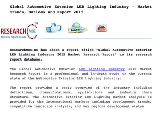 Global Automotive Exterior LED Lighting Industry ­ Market
Trends, Outlook and Report 2015
ResearchMoz.us has added a report titled “Global Automotive Exterior
LED Lighting Industry 2015 Market Research Report” to its research
report database.
The   Global   Automotive   Exterior  LED   Lighting   Industry  2015   Market
Research Report is a professional and in­depth study on the current
state of the Automotive Exterior LED Lighting industry.
The   report   provides   a   basic   overview   of   the   industry   including
definitions,   classifications,   applications   and   industry   chain
structure. The Automotive Exterior LED Lighting market analysis is
provided for the international markets including development trends,
competitive landscape analysis, and key regions development status.
 