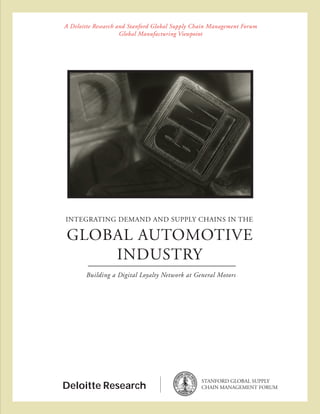A Deloitte Research and Stanford Global Supply Chain Management Forum
                     Global Manufacturing Viewpoint




INTEGRATING DEMAND AND SUPPLY CHAINS IN THE

 GLOBAL AUTOMOTIVE
     INDUSTRY
       Building a Digital Loyalty Network at General Motors




                                                 STANFORD GLOBAL SUPPLY
Deloitte Research                                CHAIN MANAGEMENT FORUM
 