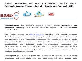Global   Automotive   NVH   Materials   Industry   Recent   Market
Research Report, Trends, Growth, Shares and Forecast 2015
ResearchMoz.us   has   added   a   report   titled   “Global   Automotive   NVH
Materials   Industry   2015   Market   Research   Report”   to   its   research
report database.
The   Global   Automotive  NVH   Materials  Industry   2015   Market   Research
Report is a professional and in­depth study on the current state of
the Automotive NVH Materials industry. The report provides a basic
overview   of   the   industry   including   definitions,   classifications,
applications   and   industry   chain   structure.The   Automotive   NVH
Materials market analysis is provided for the international markets
including development trends, competitive landscape analysis, and key
regions development status.
Development policies and plans are discussed as well as manufacturing
processes   and   cost   structures   are   also   analyzed.   This   report   also
 