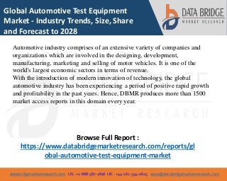 databridgemarketresearch.com US : +1-888-387-2818 UK : +44-161-394-0625 sales@databridgemarketresearch.com
1
Global Automotive Test Equipment
Market - Industry Trends, Size, Share
and Forecast to 2028
Automotive industry comprises of an extensive variety of companies and
organizations which are involved in the designing, development,
manufacturing, marketing and selling of motor vehicles. It is one of the
world's largest economic sectors in terms of revenue.
With the introduction of modern innovation of technology, the global
automotive industry has been experiencing a period of positive rapid growth
and profitability in the past years. Hence, DBMR produces more than 1500
market access reports in this domain every year.
Browse Full Report :
https://www.databridgemarketresearch.com/reports/gl
obal-automotive-test-equipment-market
 