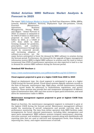 The report "MRO Software Market in Aviation by End User (Operators, OEMs, MROs,
Lessors), Solution (Software, Services), Deployment Type (On-premises, Cloud),
Function (Maintenance,
Operations, Business
Management), Pricing Model,
and Region - Global Forecast to
2025" in aviation is estimated to
be USD 6.9 billion in 2020 and is
projected to reach USD 8.0
billion by 2025, at a CAGR of
2.9% from 2020 to 2025.
Growing demand for predictive,
prescriptive, and condition-
based maintenance through data
shared by connected aircraft,
and increasing adoption of
software-as-a-service are the
major factors anticipated to boost the demand for MRO software in aviation during
the forecast period. Furthermore, the demand for the upgrade of legacy management
information system (MIS) to digital MRO software in aviation and the need to reduce
turnaround time (TAT) of maintenance operations are also expected to lead to a rise
in demand for aviation MRO software during the forecast period.
Download PDF Brochure @
https://www.marketsandmarkets.com/pdfdownloadNew.asp?id=215684414
Cloud segment projected to grow at a higher CAGR from 2020 to 2025
Based on deployment type, the cloud segment is anticipated to grow at a higher
CAGR during the forecast period. Cloud-based systems digitally maintain records in
the form of manuals, maintenance logs, flight plans, aircraft maintenance tracking
reports, record books for adherence to airworthiness regulations, and service
bulletins. These systems also provide fast and inexpensive management of different
types of maintenance data, offer real-time access to spare parts inventories, and send
alerts for maintenance tasks to MROs.
Maintenance management segment projected to grow at highest CAGR from
2020 to 2025
Based on function, the maintenance management segment is estimated to grow at
the highest CAGR during the forecast period. Maintenance management software
enable the monitoring of aircraft components and provide real-time data for
performance monitoring. The data from airline operators help MRO facilities make
arrangements for future planned maintenance, including labor management and
spare parts management. MRO software systems integrate maintenance, planning,
execution systems, and workforce management systems along with dashboards and
reporting tools that are used at mid-level and management levels, thus helping in
improving line, heavy, and engine maintenance of aircraft.
 