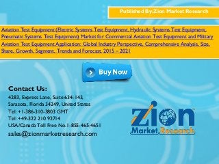 Published By:Zion Market Research
Aviation Test Equipment (Electric Systems Test Equipment, Hydraulic Systems Test Equipment,
Pneumatic Systems Test Equipment) Market for Commercial Aviation Test Equipment and Military
Aviation Test Equipment Application: Global Industry Perspective, Comprehensive Analysis, Size,
Share, Growth, Segment, Trends and Forecast, 2015 – 2021
Contact Us:
4283, Express Lane, Suite 634-143,
Sarasota, Florida 34249, United States
Tel: +1-386-310-3803 GMT
Tel: +49-322 210 92714
USA/Canada Toll Free No.1-855-465-4651
sales@zionmarketresearch.com
 