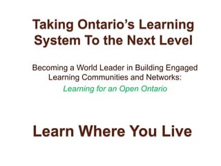 Taking Ontario’s Learning System To the Next Level Becoming a World Leader in Building Engaged Learning Communities and Networks:  Learning for an Open Ontario Learn Where You Live 