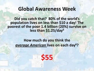 Global Awareness Week
   Did you catch that? 80% of the world’s
 population lives on less than $10 a day! The
poorest of t...